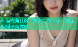 抖音海角社区：发布组局互动，附近找搭子新体验