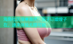 海角社区绿意盎然：侄子订婚嫂子在，速来体验无限可能