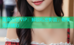 海角社区VIP：解锁私密影音，畅享无限精彩