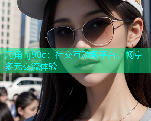 海角hj90c：社交互动新平台，畅享多元交流体验  第1张