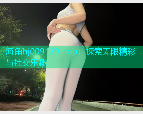 海角hj009139 top：探索无限精彩与社交乐趣  第2张