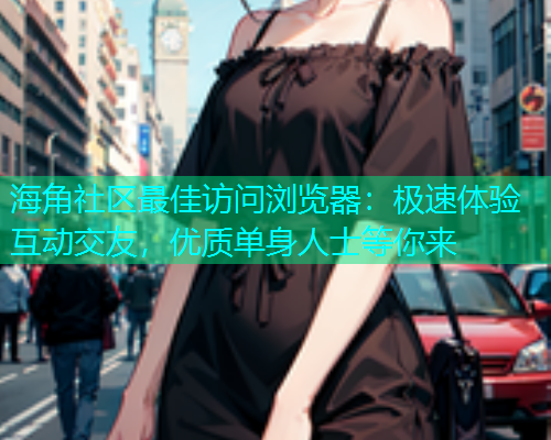 海角社区最佳访问浏览器：极速体验互动交友，优质单身人士等你来  第1张