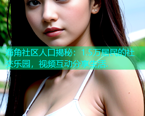 海角社区人口揭秘：1.5万居民的社交乐园，视频互动分享生活.  第1张
