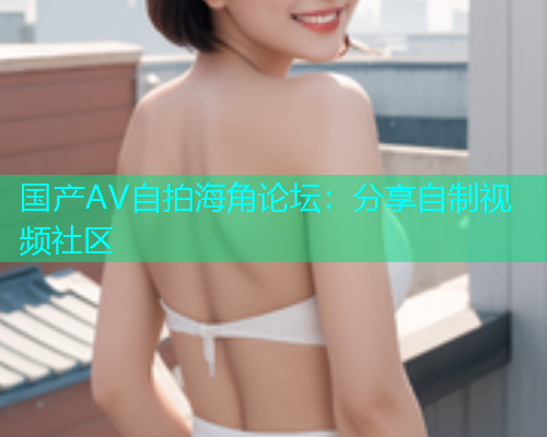 国产AV自拍海角论坛：分享自制视频社区  第1张