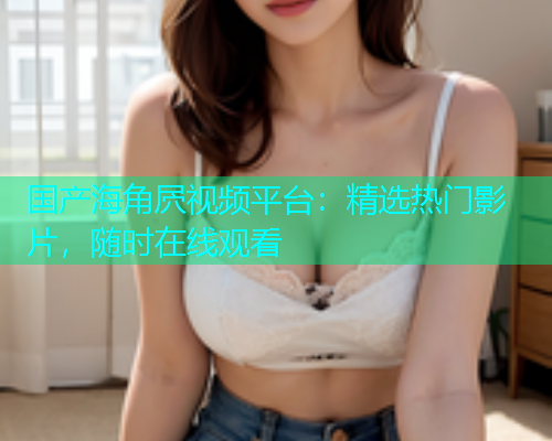 国产海角屄视频平台：精选热门影片，随时在线观看  第2张