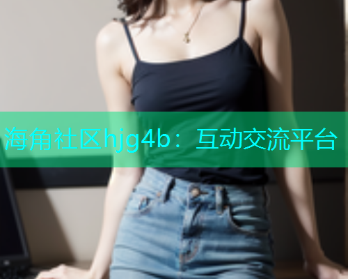 海角社区hjg4b：互动交流平台  第1张