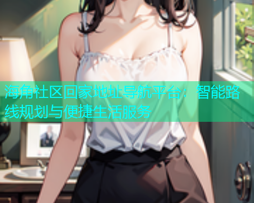 海角社区回家地址导航平台：智能路线规划与便捷生活服务  第1张