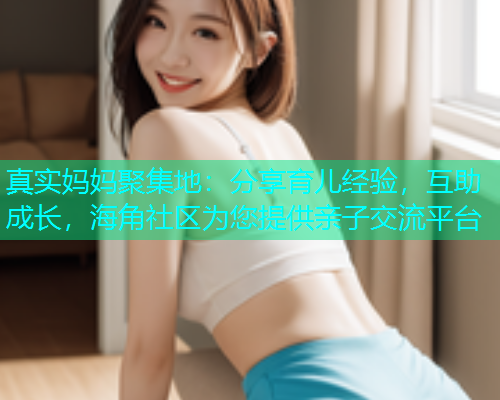 真实妈妈聚集地：分享育儿经验，互助成长，海角社区为您提供亲子交流平台  第1张