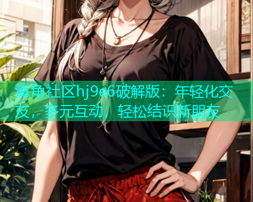 海角社区hj9e6破解版：年轻化交友，多元互动，轻松结识新朋友  第2张