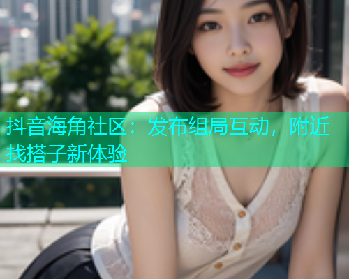 抖音海角社区：发布组局互动，附近找搭子新体验  第1张