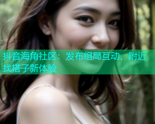 抖音海角社区：发布组局互动，附近找搭子新体验  第2张