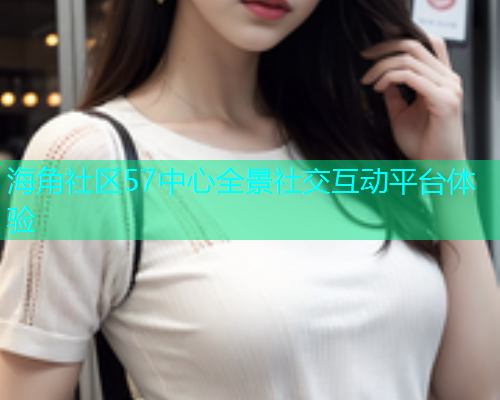 海角社区57中心全景社交互动平台体验  第1张