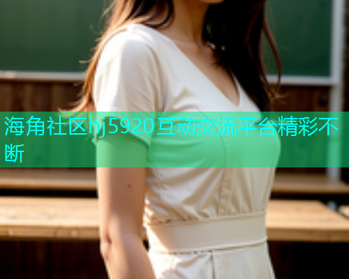 海角社区hj5920互动交流平台精彩不断  第1张