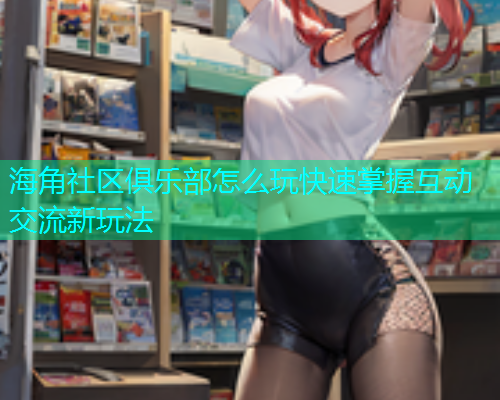 海角社区俱乐部怎么玩快速掌握互动交流新玩法  第2张