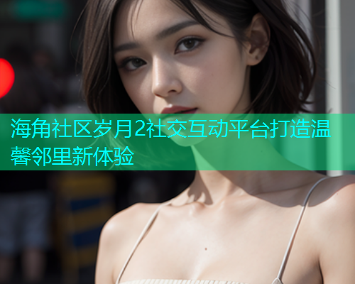 海角社区岁月2社交互动平台打造温馨邻里新体验  第2张
