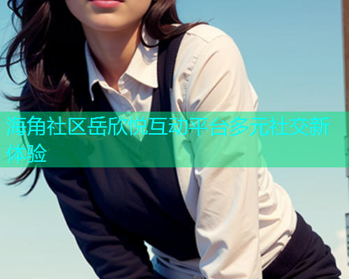海角社区岳欣悦互动平台多元社交新体验  第1张