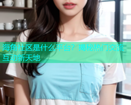 海角社区是什么平台？揭秘热门交流互动新天地  第1张