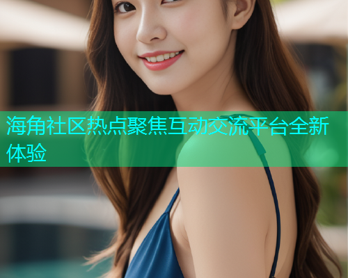 海角社区热点聚焦互动交流平台全新体验  第2张