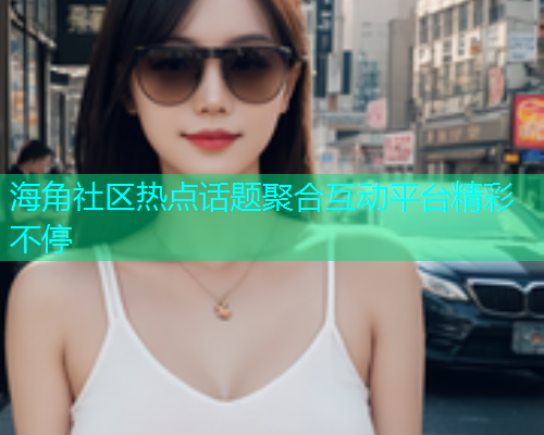 海角社区热点话题聚合互动平台精彩不停  第1张